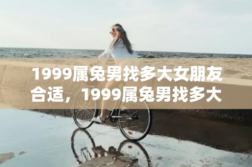1999属兔男找多大女朋友合适，1999属兔男找多大女