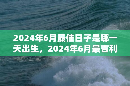 2024年6月最佳日子是哪一天出生，2024年6月最吉利的日