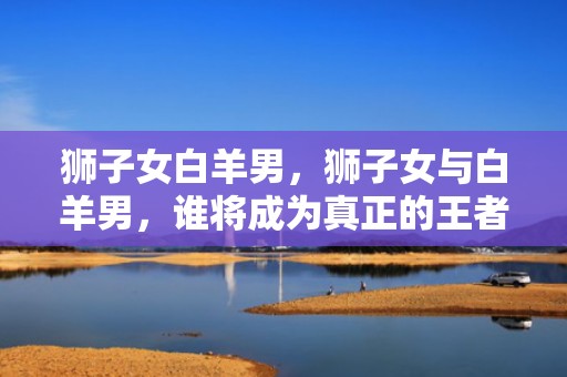 狮子女白羊男，狮子女与白羊男，谁将成为真正的王者？