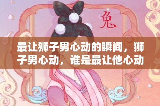 最让狮子男心动的瞬间，狮子男心动，谁是最让他心动的人？