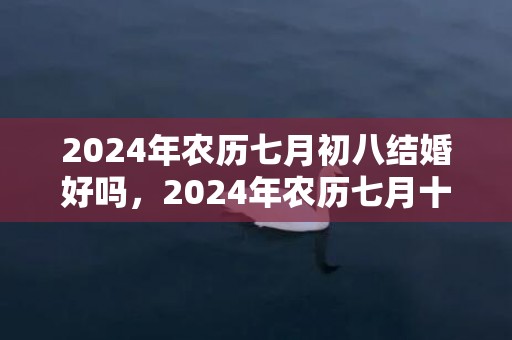2024年农历七月初八结婚好吗，2024年农历七月十六日出生的男孩八字取名