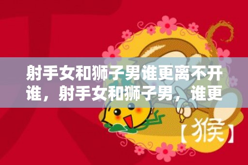 射手女和狮子男谁更离不开谁，射手女和狮子男，谁更离不开谁？