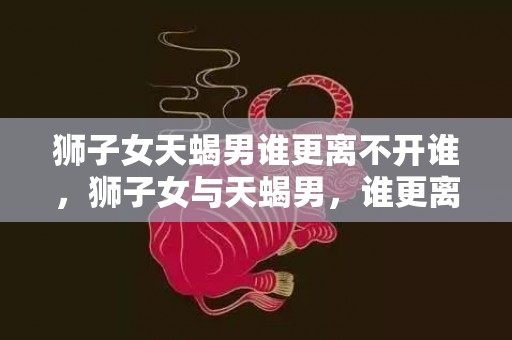 狮子女天蝎男谁更离不开谁，狮子女与天蝎男，谁更离不开谁？