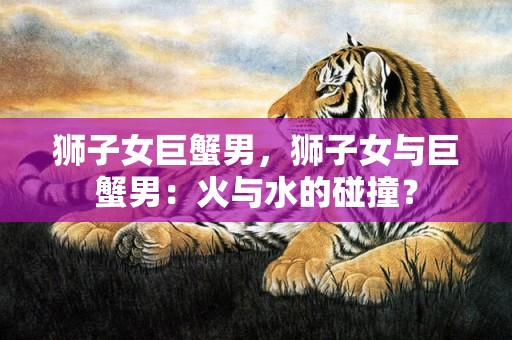 狮子女巨蟹男，狮子女与巨蟹男：火与水的碰撞？
