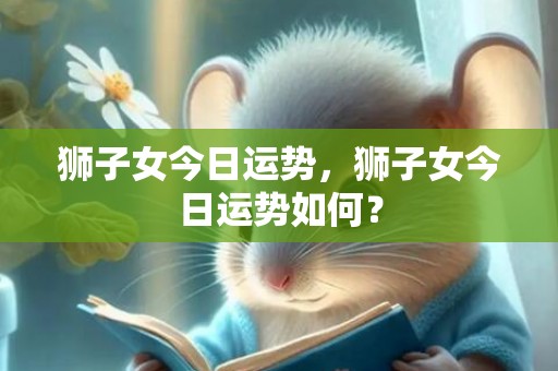 狮子女今日运势，狮子女今日运势如何？