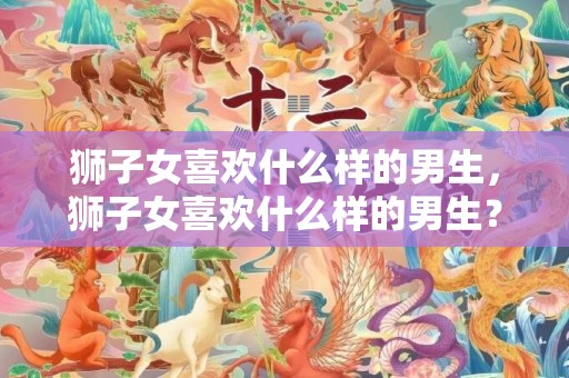 狮子女喜欢什么样的男生，狮子女喜欢什么样的男生？听我分析-
