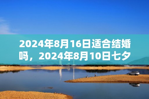 2024年8月16日适合结婚吗，2024年8月10日七夕节能搬新家吗 七夕前后哪几天是最佳乔迁日期