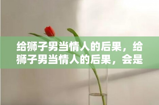 给狮子男当情人的后果，给狮子男当情人的后果，会是怎样？