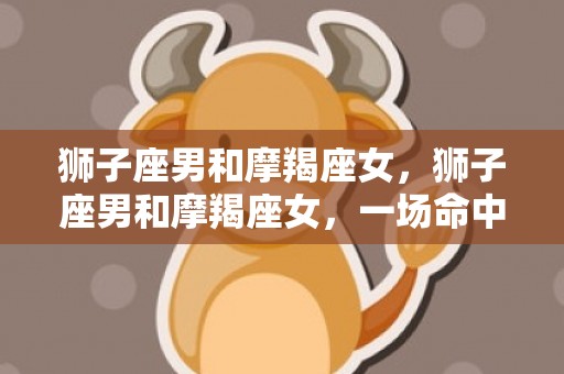 狮子座男和摩羯座女，狮子座男和摩羯座女，一场命中注定的奇幻爱情吗？