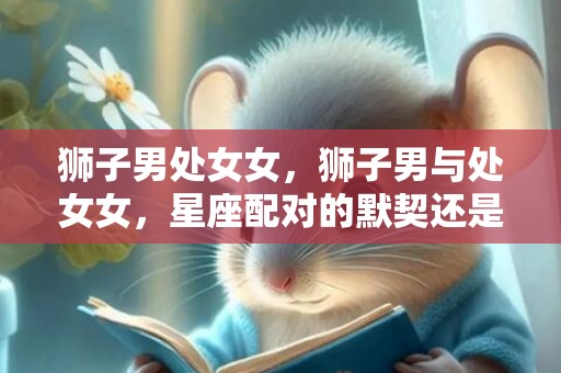 狮子男处女女，狮子男与处女女，星座配对的默契还是矛盾？