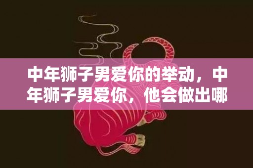 中年狮子男爱你的举动，中年狮子男爱你，他会做出哪些举动？