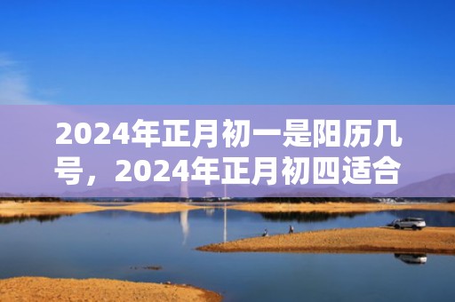 2024年正月初一是阳历几号，2024年正月初四适合搬家乔迁吗