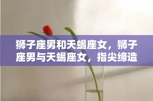 狮子座男和天蝎座女，狮子座男与天蝎座女，指尖缔造奇妙火花！