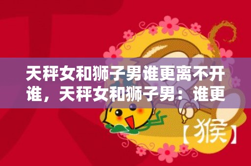 天秤女和狮子男谁更离不开谁，天秤女和狮子男：谁更离不开谁？