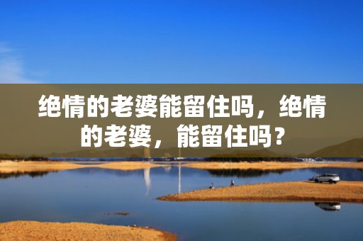 绝情的老婆能留住吗，绝情的老婆，能留住吗？