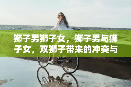 狮子男狮子女，狮子男与狮子女，双狮子带来的冲突与火花!