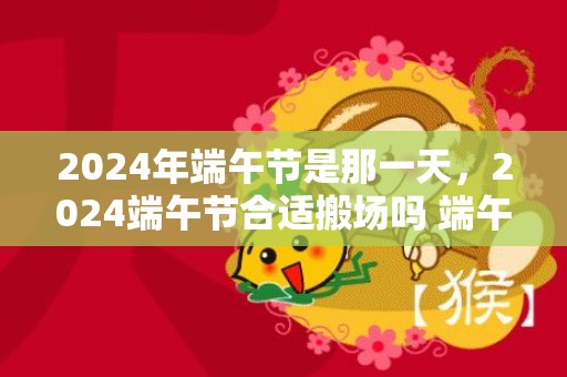 2024年端午节是那一天，2024端午节合适搬场吗 端午节搬场的吉利物