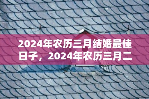 2024年农历三月结婚最佳日子，2024年农历三月二十八日出生的男孩命运怎么样