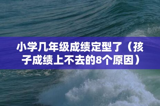 小学几年级成绩定型了（孩子成绩上不去的8个原因）