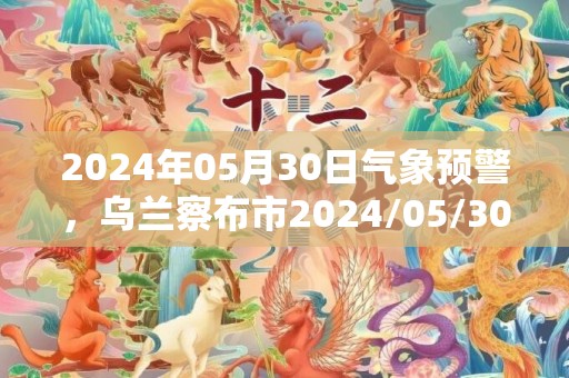 2024年05月30日气象预警，乌兰察布市2024/05/30天气预报 大部晴