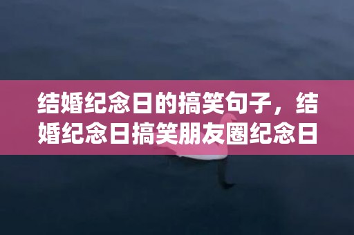 结婚纪念日的搞笑句子，结婚纪念日搞笑朋友圈纪念日快乐(结婚纪念日搞笑发朋友圈说说)