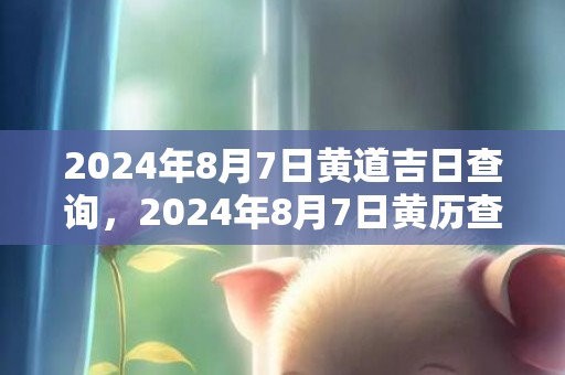 2024年8月7日黄道吉日查询，2024年8月7日黄历查询