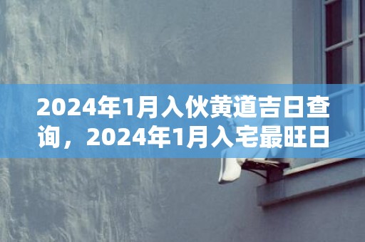 2024年1月入伙黄道吉日查询，2024年1月入宅最旺日子