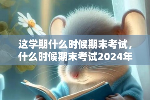 这学期什么时候期末考试，什么时候期末考试2024年中学