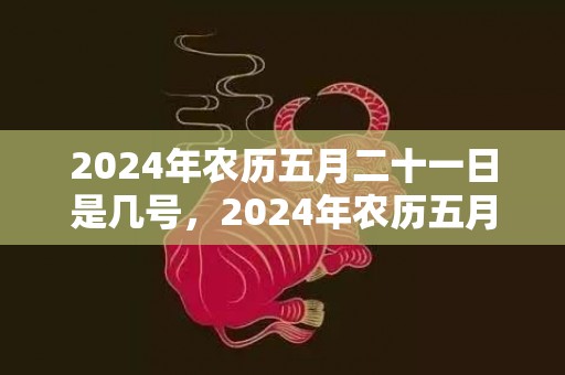 2024年农历五月二十一日是几号，2024年农历五月初一出生的人是哪个星座