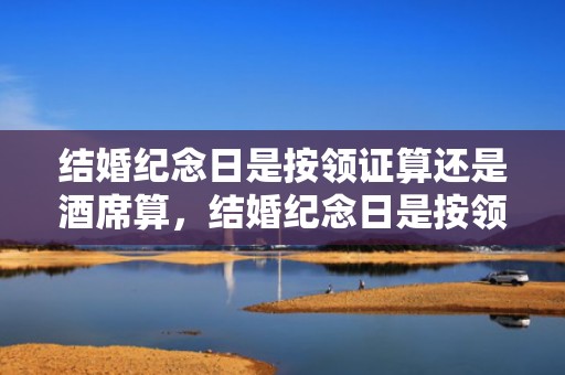 结婚纪念日是按领证算还是酒席算，结婚纪念日是按领证算吗还是婚前准备
