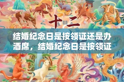 结婚纪念日是按领证还是办酒席，结婚纪念日是按领证算还是婚礼算，结婚周年算领证还是婚礼
