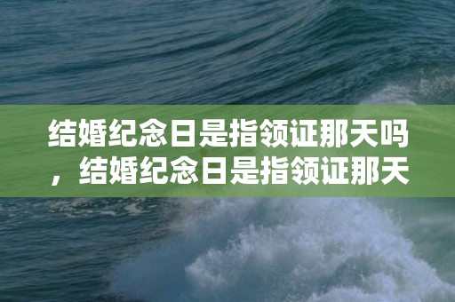 结婚纪念日是指领证那天吗，结婚纪念日是指领证那天还是结婚那天？领证是结婚纪念日吗