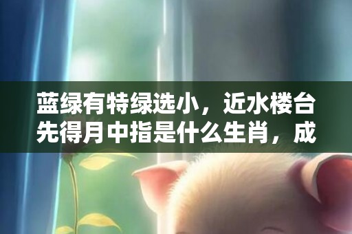 蓝绿有特绿选小，近水楼台先得月中指是什么生肖，成语释义解释落实