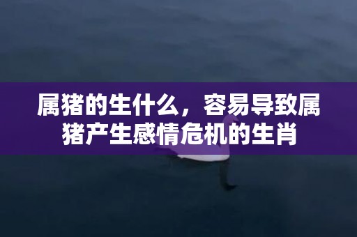 属猪的生什么，容易导致属猪产生感情危机的生肖