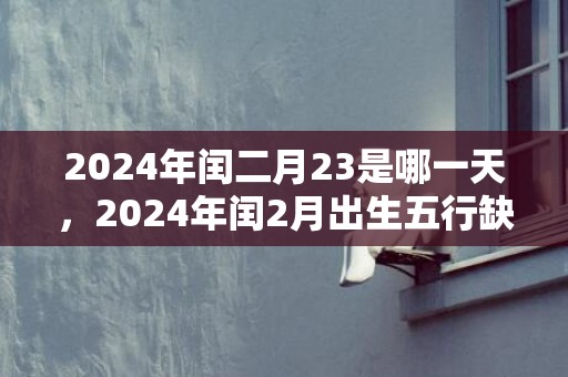 2024年闰二月23是哪一天，2024年闰2月出生五行缺什么