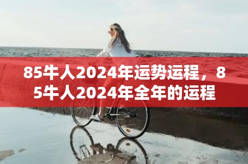 85牛人2024年运势运程，85牛人2024年全年的运程
