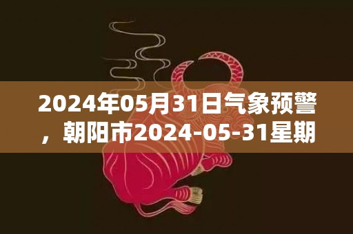 2024年05月31日气象预警，朝阳市2024-05-31星期五天气预报 大部多云转晴