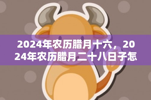 2024年农历腊月十六，2024年农历腊月二十八日子怎么样