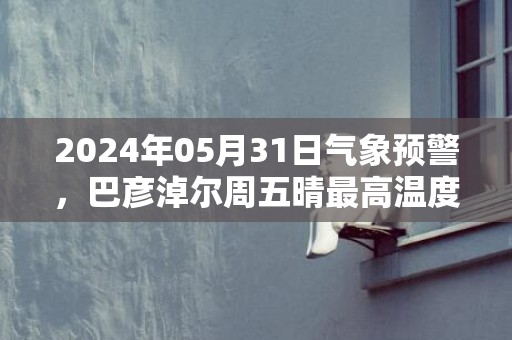 2024年05月31日气象预警，巴彦淖尔周五晴最高温度28℃
