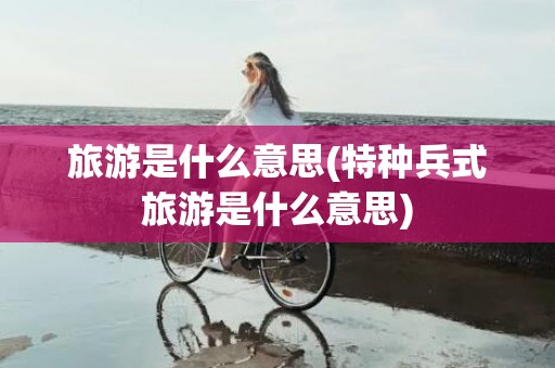 旅游是什么意思(特种兵式旅游是什么意思)
