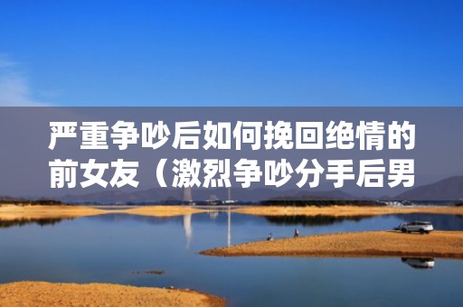 严重争吵后如何挽回绝情的前女友（激烈争吵分手后男女的心理）