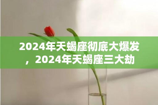 2024年天蝎座彻底大爆发，2024年天蝎座三大劫