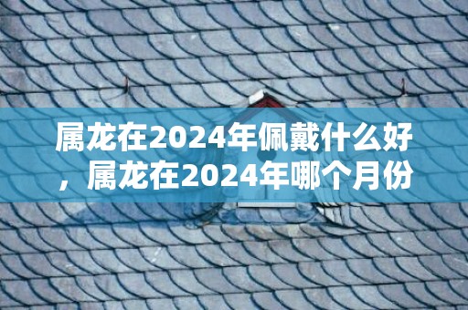 属龙在2024年佩戴什么好，属龙在2024年哪个月份机遇最多