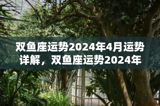 双鱼座运势2024年4月运势详解，双鱼座运势2024年全年运势