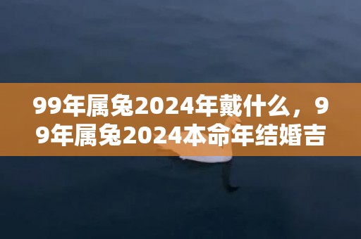99年属兔2024年戴什么，99年属兔2024本命年结婚吉日