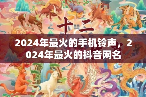 2024年最火的手机铃声，2024年最火的抖音网名