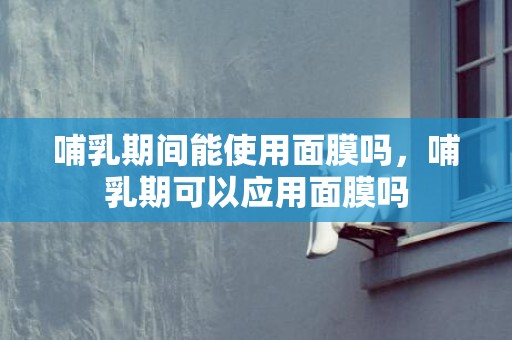 哺乳期间能使用面膜吗，哺乳期可以应用面膜吗