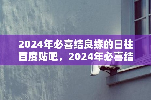 2024年必喜结良缘的日柱百度贴吧，2024年必喜结良缘缘的生肖女