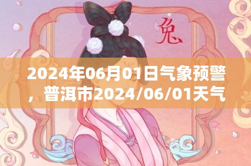 2024年06月01日气象预警，普洱市2024/06/01天气预报 大部大雨转小雨