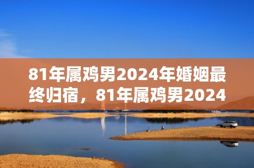 81年属鸡男2024年婚姻最终归宿，81年属鸡男2024年婚姻最终归宿